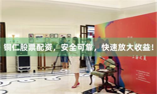 铜仁股票配资，安全可靠，快速放大收益！